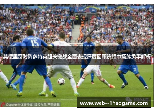 莫德里奇对阵多特英超关键战全面表现深度回顾统领中场胜负手解析