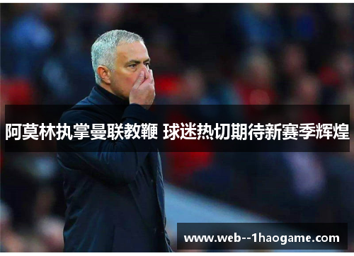 阿莫林执掌曼联教鞭 球迷热切期待新赛季辉煌